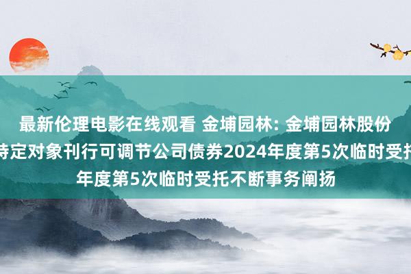 最新伦理电影在线观看 金埔园林: 金埔园林股份有限公司向不特定对象刊行可调节公司债券2024年度第5次临时受托不断事务阐扬