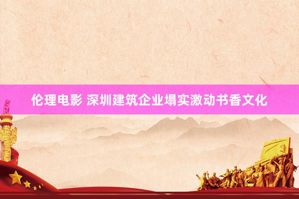伦理电影 深圳建筑企业塌实激动书香文化