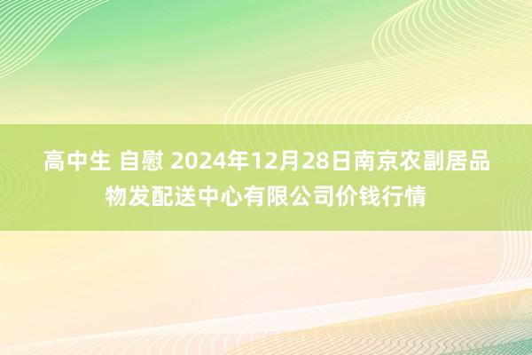 高中生 自慰 2024年12月28日南京农副居品物发配送中心有限公司价钱行情