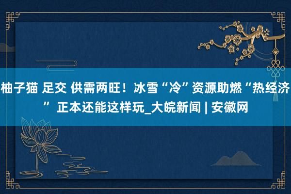 柚子猫 足交 供需两旺！冰雪“冷”资源助燃“热经济” 正本还能这样玩_大皖新闻 | 安徽网