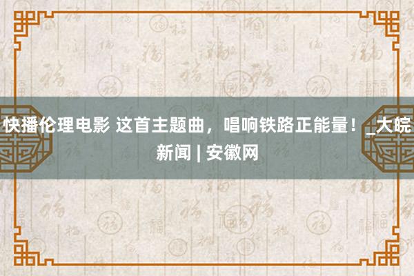 快播伦理电影 这首主题曲，唱响铁路正能量！_大皖新闻 | 安徽网