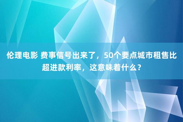 伦理电影 费事信号出来了，50个要点城市租售比超进款利率，这意味着什么？