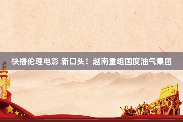 快播伦理电影 新口头！越南重组国度油气集团