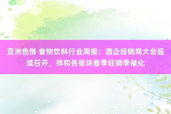 亚洲色情 食物饮料行业周报:酒企经销商大会延续召开,祥和各板块春季旺销季催化