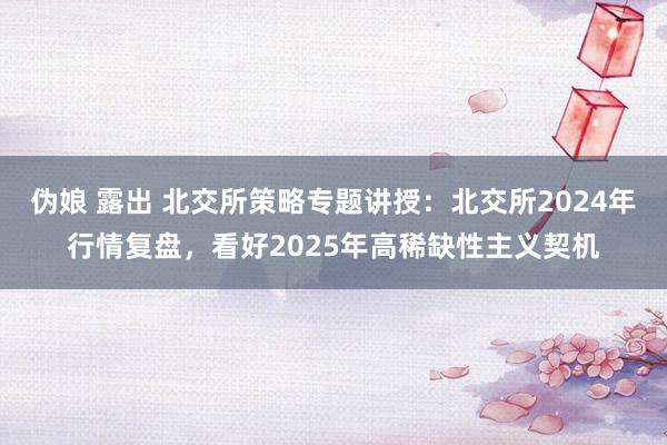 伪娘 露出 北交所策略专题讲授:北交所2024年行情复盘,看好2025年高稀缺性主义契机
