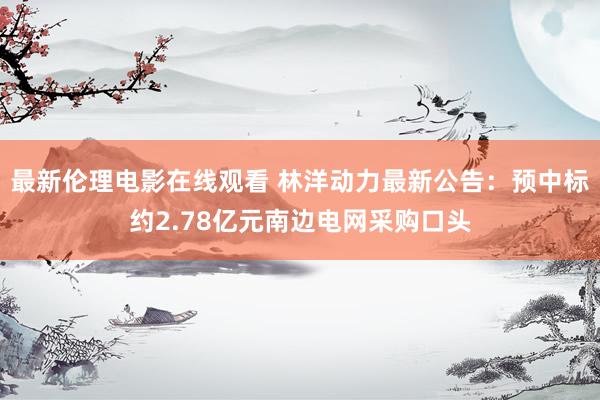 最新伦理电影在线观看 林洋动力最新公告:预中标约2.78亿元南边电网采购口头