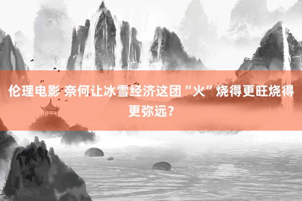 伦理电影 奈何让冰雪经济这团“火”烧得更旺烧得更弥远？