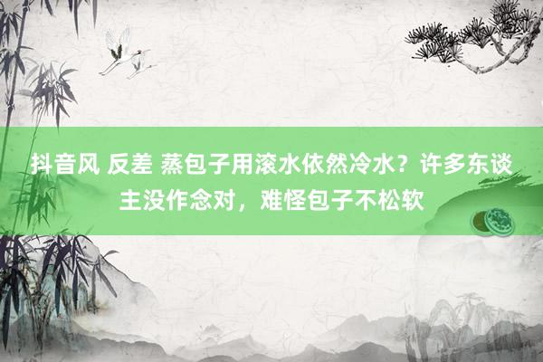 抖音风 反差 蒸包子用滚水依然冷水？许多东谈主没作念对，难怪包子不松软