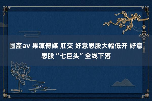 國產av 果凍傳媒 肛交 好意思股大幅低开 好意思股“七巨头”全线下落