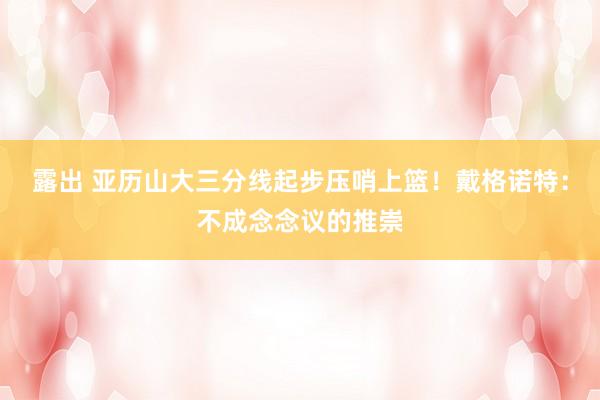 露出 亚历山大三分线起步压哨上篮!戴格诺特:不成念念议的推崇