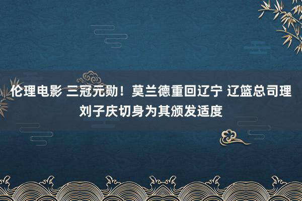 伦理电影 三冠元勋！莫兰德重回辽宁 辽篮总司理刘子庆切身为其颁发适度