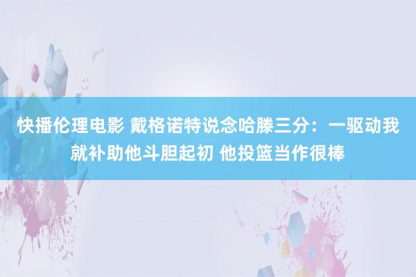 快播伦理电影 戴格诺特说念哈滕三分：一驱动我就补助他斗胆起初 他投篮当作很棒