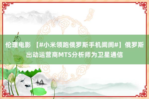 伦理电影 【#小米领跑俄罗斯手机阛阓#】俄罗斯出动运营商MTS分析师为卫星通信