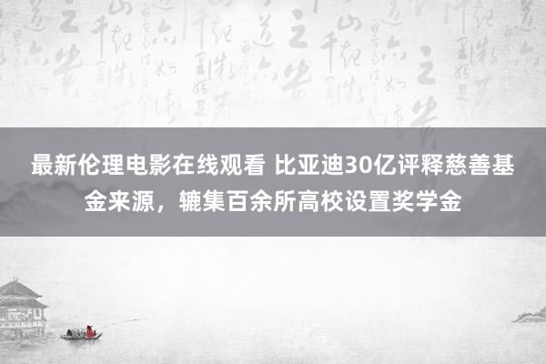 最新伦理电影在线观看 比亚迪30亿评释慈善基金来源，辘集百余所高校设置奖学金