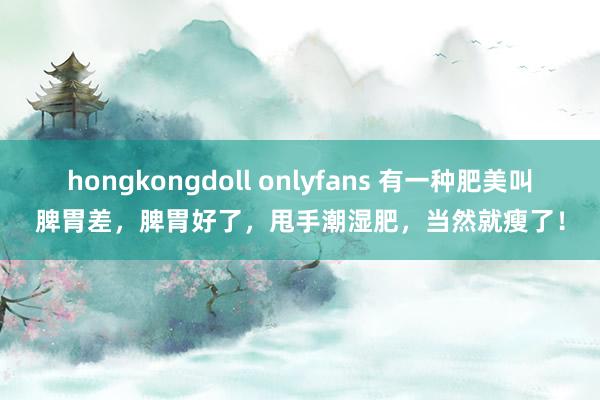 hongkongdoll onlyfans 有一种肥美叫脾胃差，脾胃好了，甩手潮湿肥，当然就瘦了！
