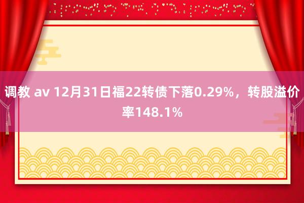 调教 av 12月31日福22转债下落0.29%，转股溢价率148.1%