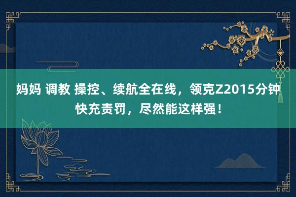 妈妈 调教 操控、续航全在线，领克Z2015分钟快充责罚，尽然能这样强！