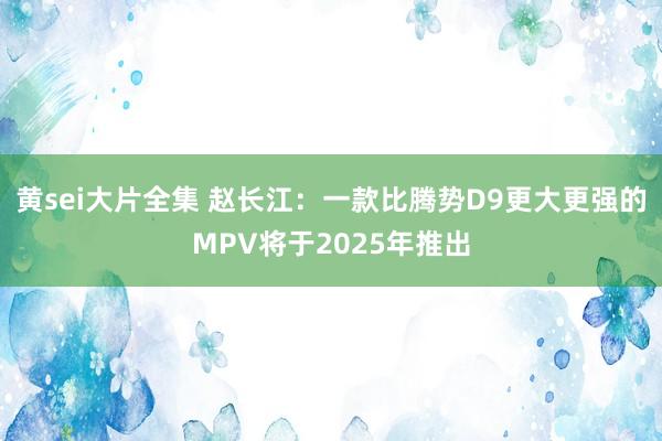 黄sei大片全集 赵长江：一款比腾势D9更大更强的MPV将于2025年推出