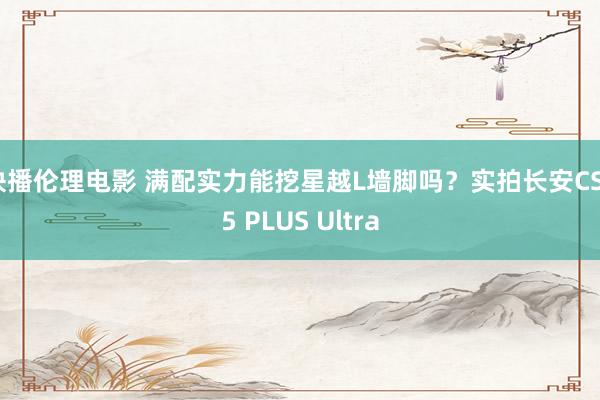 快播伦理电影 满配实力能挖星越L墙脚吗？实拍长安CS75 PLUS Ultra