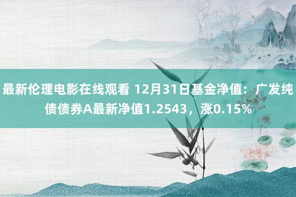 最新伦理电影在线观看 12月31日基金净值：广发纯债债券A最新净值1.2543，涨0.15%