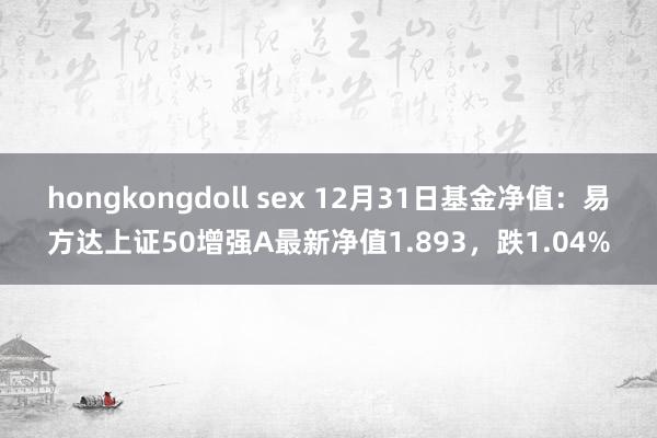 hongkongdoll sex 12月31日基金净值：易方达上证50增强A最新净值1.893，跌1.04%