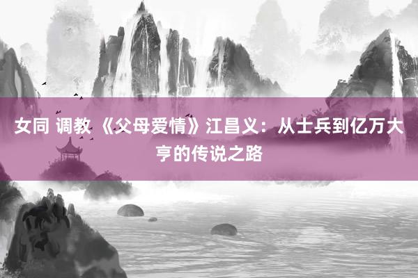 女同 调教 《父母爱情》江昌义：从士兵到亿万大亨的传说之路