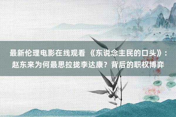 最新伦理电影在线观看 《东说念主民的口头》：赵东来为何最思拉拢李达康？背后的职权博弈