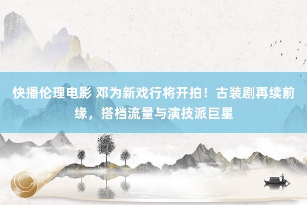 快播伦理电影 邓为新戏行将开拍！古装剧再续前缘，搭档流量与演技派巨星