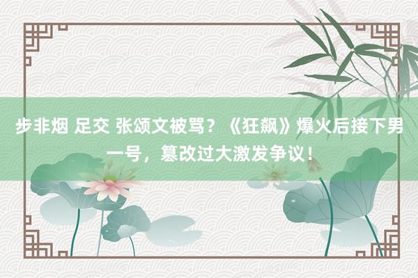 步非烟 足交 张颂文被骂？《狂飙》爆火后接下男一号，篡改过大激发争议！