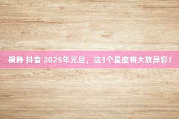 裸舞 抖音 2025年元旦，这3个星座将大放异彩！