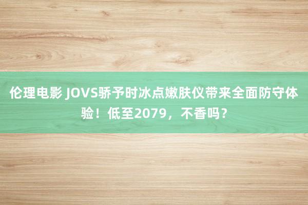 伦理电影 JOVS骄予时冰点嫩肤仪带来全面防守体验！低至2079，不香吗？