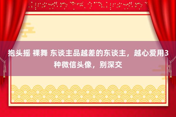 抱头摇 裸舞 东谈主品越差的东谈主，越心爱用3种微信头像，别深交