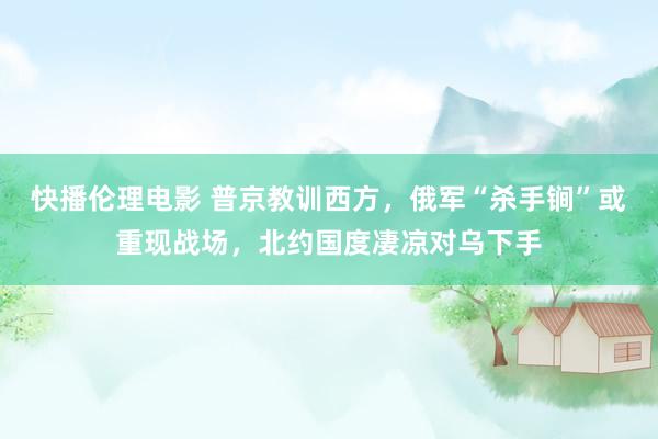 快播伦理电影 普京教训西方，俄军“杀手锏”或重现战场，北约国度凄凉对乌下手