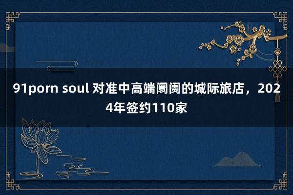 91porn soul 对准中高端阛阓的城际旅店，2024年签约110家