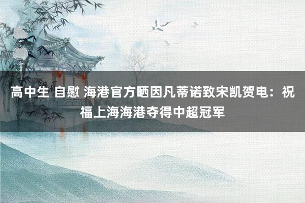 高中生 自慰 海港官方晒因凡蒂诺致宋凯贺电：祝福上海海港夺得中超冠军