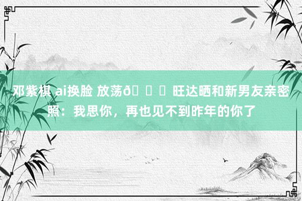 邓紫棋 ai换脸 放荡💘旺达晒和新男友亲密照：我思你，再也见不到昨年的你了