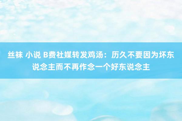 丝袜 小说 B费社媒转发鸡汤：历久不要因为坏东说念主而不再作念一个好东说念主