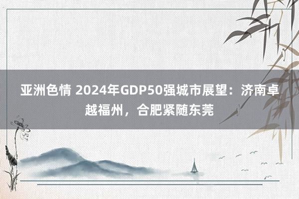 亚洲色情 2024年GDP50强城市展望：济南卓越福州，合肥紧随东莞