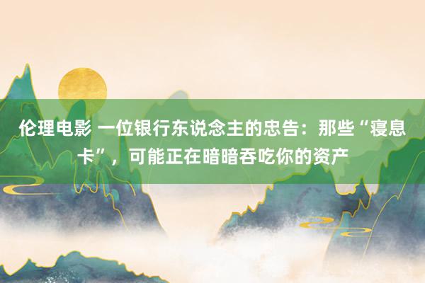 伦理电影 一位银行东说念主的忠告：那些“寝息卡”，可能正在暗暗吞吃你的资产