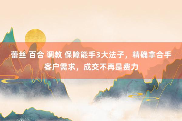 蕾丝 百合 调教 保障能手3大法子，精确拿合手客户需求，成交不再是费力