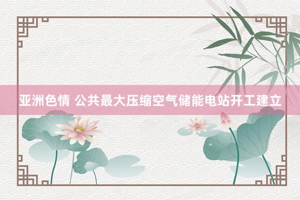 亚洲色情 公共最大压缩空气储能电站开工建立