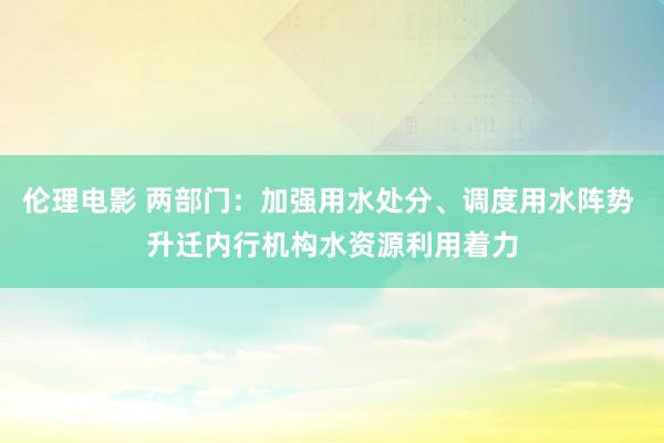 伦理电影 两部门：加强用水处分、调度用水阵势 升迁内行机构水资源利用着力
