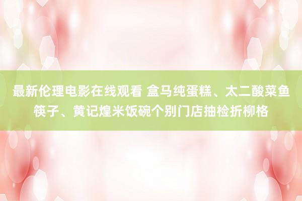 最新伦理电影在线观看 盒马纯蛋糕、太二酸菜鱼筷子、黄记煌米饭碗个别门店抽检折柳格