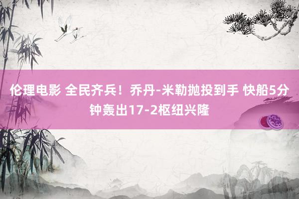伦理电影 全民齐兵！乔丹-米勒抛投到手 快船5分钟轰出17-2枢纽兴隆