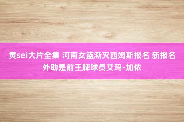 黄sei大片全集 河南女篮澌灭西姆斯报名 新报名外助是前王牌球员艾玛-加侬