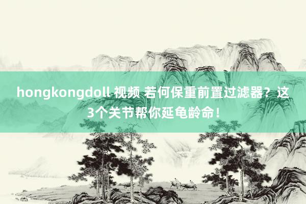 hongkongdoll 视频 若何保重前置过滤器？这3个关节帮你延龟龄命！