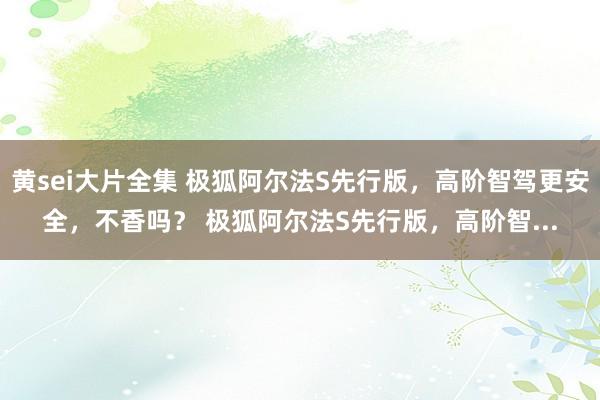 黄sei大片全集 极狐阿尔法S先行版，高阶智驾更安全，不香吗？ 极狐阿尔法S先行版，高阶智...