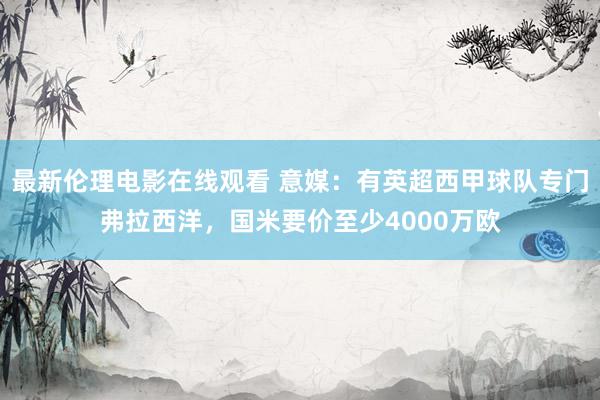 最新伦理电影在线观看 意媒：有英超西甲球队专门弗拉西洋，国米要价至少4000万欧