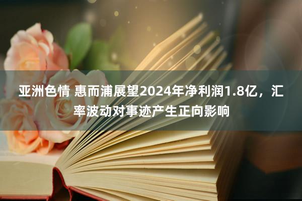 亚洲色情 惠而浦展望2024年净利润1.8亿，汇率波动对事迹产生正向影响