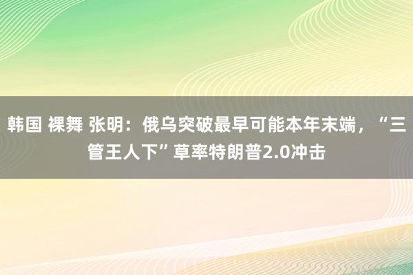 韩国 裸舞 张明：俄乌突破最早可能本年末端，“三管王人下”草率特朗普2.0冲击
